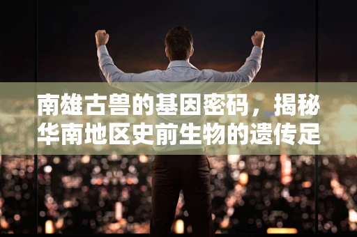 南雄古兽的基因密码，揭秘华南地区史前生物的遗传足迹