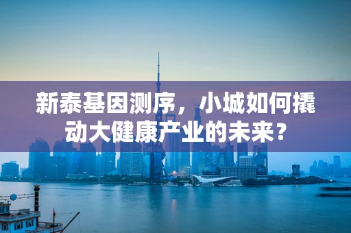 新泰基因测序，小城如何撬动大健康产业的未来？