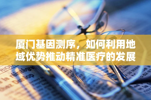 厦门基因测序，如何利用地域优势推动精准医疗的发展？