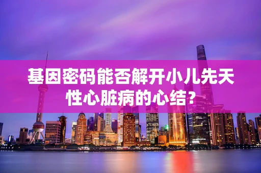 基因密码能否解开小儿先天性心脏病的心结？