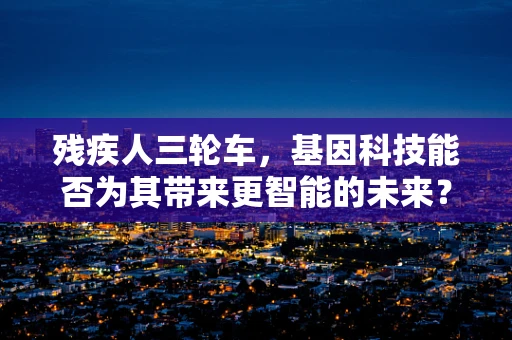 残疾人三轮车，基因科技能否为其带来更智能的未来？