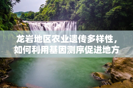 龙岩地区农业遗传多样性，如何利用基因测序促进地方特色作物保护与利用？