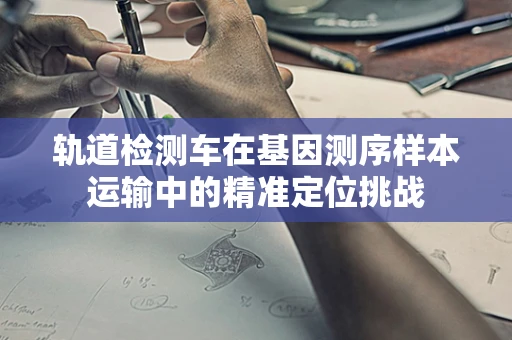 轨道检测车在基因测序样本运输中的精准定位挑战