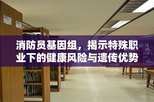 消防员基因组，揭示特殊职业下的健康风险与遗传优势
