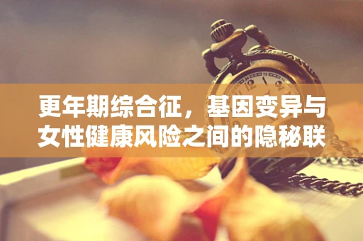 更年期综合征，基因变异与女性健康风险之间的隐秘联系
