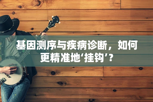 基因测序与疾病诊断，如何更精准地‘挂钩’？