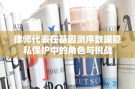 律师代表在基因测序数据隐私保护中的角色与挑战