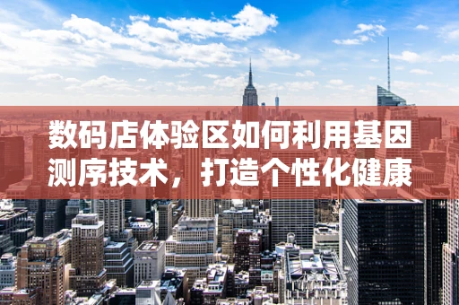 数码店体验区如何利用基因测序技术，打造个性化健康服务新体验？