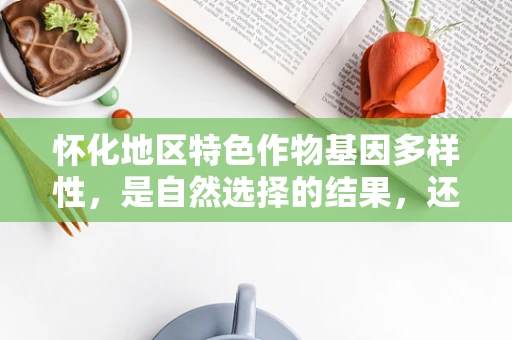 怀化地区特色作物基因多样性，是自然选择的结果，还是人为干预的产物？
