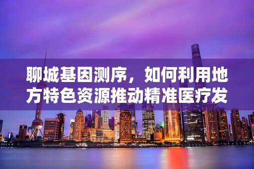 聊城基因测序，如何利用地方特色资源推动精准医疗发展？