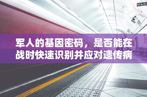 军人的基因密码，是否能在战时快速识别并应对遗传病风险？