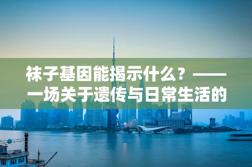 袜子基因能揭示什么？——一场关于遗传与日常生活的奇妙探索