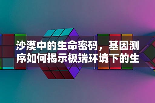 沙漠中的生命密码，基因测序如何揭示极端环境下的生存策略？