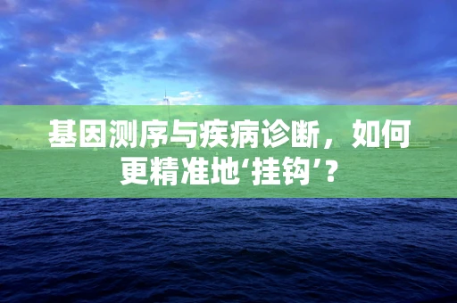 基因测序与疾病诊断，如何更精准地‘挂钩’？