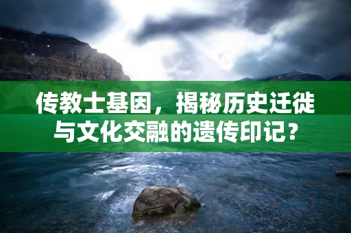 传教士基因，揭秘历史迁徙与文化交融的遗传印记？