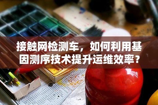 接触网检测车，如何利用基因测序技术提升运维效率？