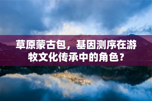 草原蒙古包，基因测序在游牧文化传承中的角色？