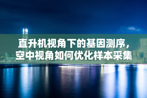 直升机视角下的基因测序，空中视角如何优化样本采集？
