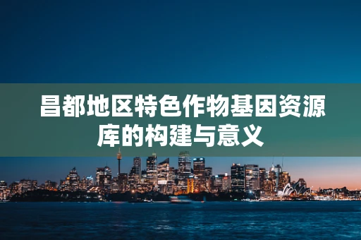 昌都地区特色作物基因资源库的构建与意义