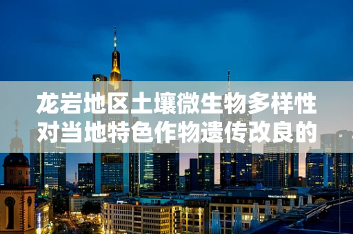 龙岩地区土壤微生物多样性对当地特色作物遗传改良的潜在影响