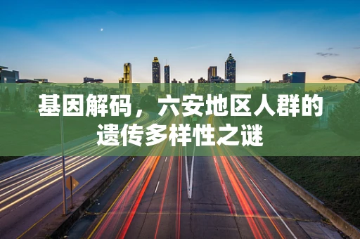 基因解码，六安地区人群的遗传多样性之谜