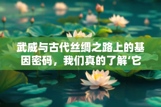 武威与古代丝绸之路上的基因密码，我们真的了解‘它’吗？