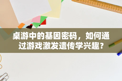 桌游中的基因密码，如何通过游戏激发遗传学兴趣？