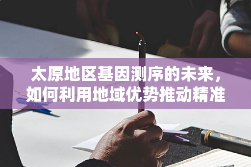 太原地区基因测序的未来，如何利用地域优势推动精准医疗发展？