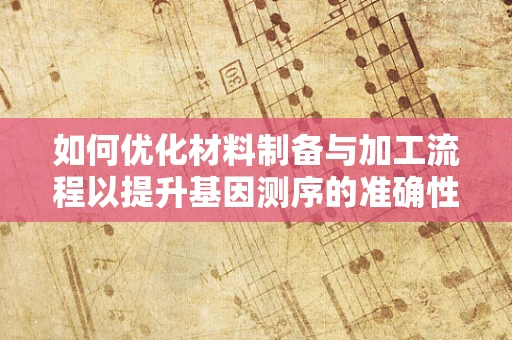 如何优化材料制备与加工流程以提升基因测序的准确性与效率？