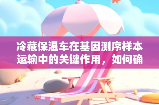 冷藏保温车在基因测序样本运输中的关键作用，如何确保样本的‘冷链’安全？