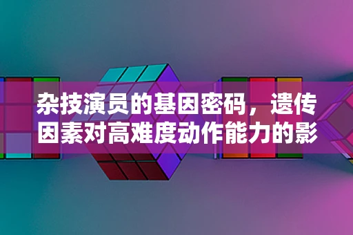 杂技演员的基因密码，遗传因素对高难度动作能力的影响