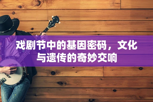 戏剧节中的基因密码，文化与遗传的奇妙交响