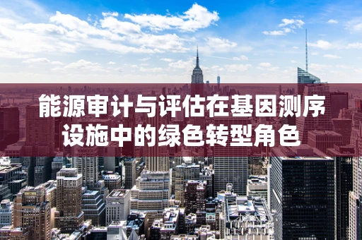 能源审计与评估在基因测序设施中的绿色转型角色