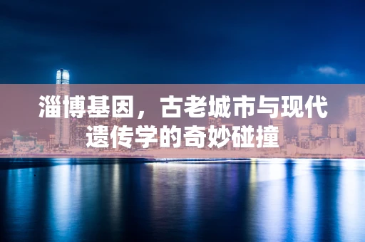 淄博基因，古老城市与现代遗传学的奇妙碰撞