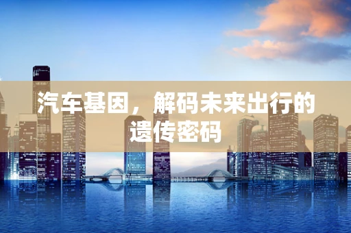 汽车基因，解码未来出行的遗传密码