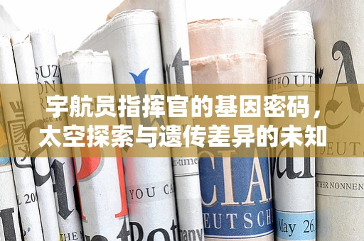宇航员指挥官的基因密码，太空探索与遗传差异的未知联系