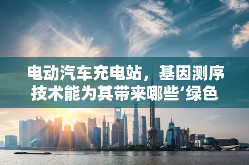 电动汽车充电站，基因测序技术能为其带来哪些‘绿色’创新？