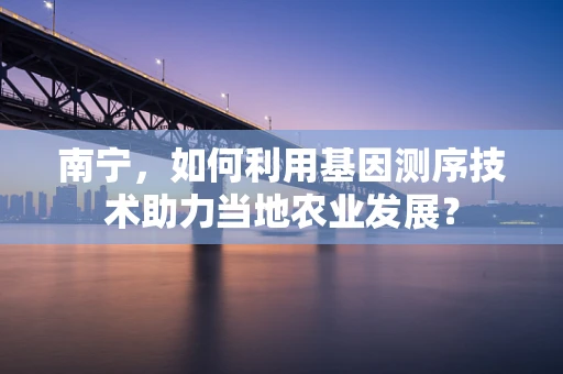 南宁，如何利用基因测序技术助力当地农业发展？