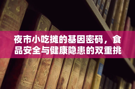 夜市小吃摊的基因密码，食品安全与健康隐患的双重挑战