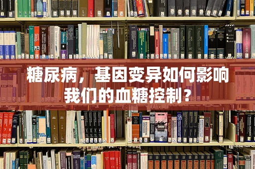 糖尿病，基因变异如何影响我们的血糖控制？