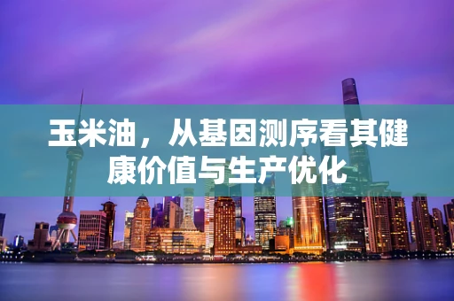 玉米油，从基因测序看其健康价值与生产优化