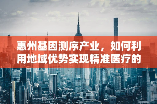 惠州基因测序产业，如何利用地域优势实现精准医疗的飞跃？