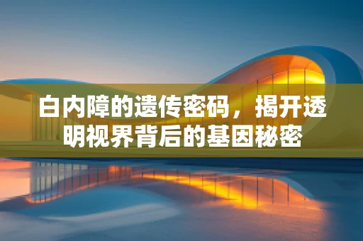 白内障的遗传密码，揭开透明视界背后的基因秘密