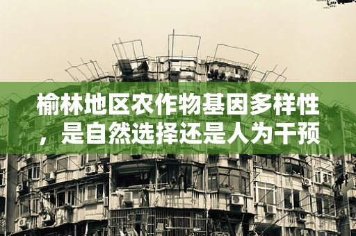 榆林地区农作物基因多样性，是自然选择还是人为干预的胜利？