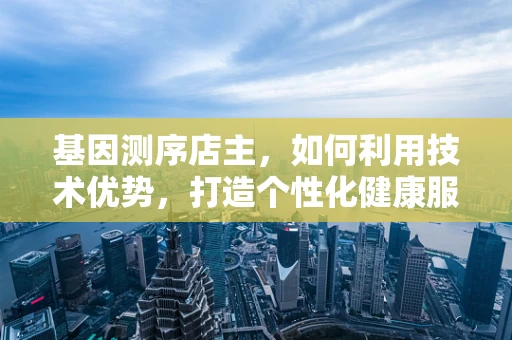 基因测序店主，如何利用技术优势，打造个性化健康服务？