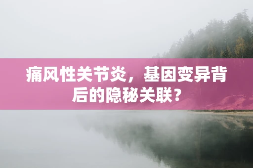 痛风性关节炎，基因变异背后的隐秘关联？