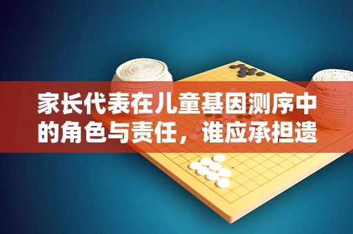 家长代表在儿童基因测序中的角色与责任，谁应承担遗传信息解读的重任？