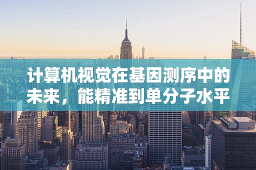 计算机视觉在基因测序中的未来，能精准到单分子水平吗？