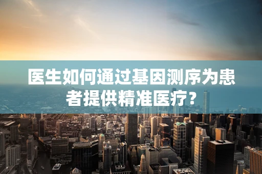 医生如何通过基因测序为患者提供精准医疗？
