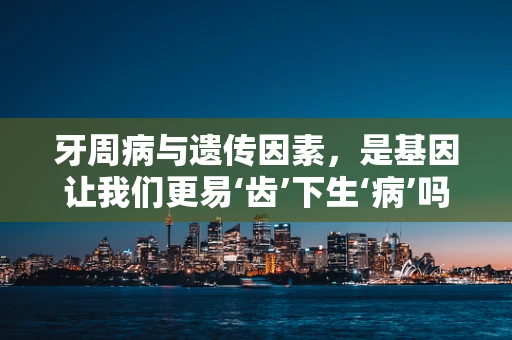 牙周病与遗传因素，是基因让我们更易‘齿’下生‘病’吗？